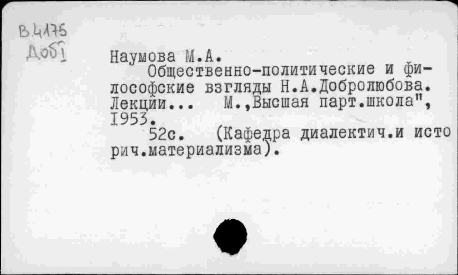 ﻿Наумова М.А.
Общественно-политические и философские взгляды Н.А.Добролюбова. Лекции... М.,Высшая парт.школа”, 1953.
52с. (Кафедра диалектич.и исто рич.материализма).